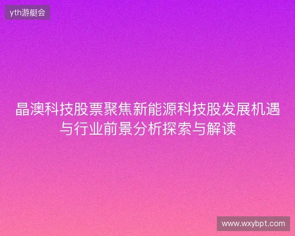 晶澳科技股票聚焦新能源科技股发展机遇与行业前景分析探索与解读